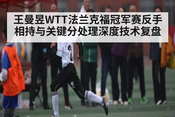 王曼昱WTT法兰克福冠军赛反手相持与关键分处理深度技术复盘